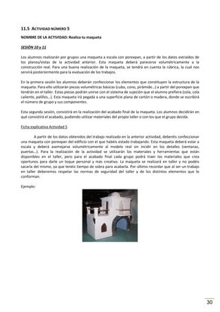 11.5 ACTIVIDAD NÚMERO 5
NOMBRE DE LA ACTIVIDAD: Realiza tu maqueta
SESIÓN 10 y 11
Los alumnos realizarán por grupos una maqueta a escala con porexpan, a partir de los datos extraídos de
los planos/vistas de la actividad anterior. Esta maqueta deberá parecerse volumétricamente a la
construcción real. Para una buena realización de la maqueta, se tendrá en cuenta la rúbrica, la cual nos
servirá posteriormente para la evaluación de los trabajos.
En la primera sesión los alumnos deberán confeccionar los elementos que constituyen la estructura de la
maqueta. Para ello utilizarán piezas volumétricas básicas (cubo, cono, pirámide…) a partir del porexpan que
tendrán en el taller. Estas piezas podrán unirse con el sistema de sujeción que el alumno prefiera (cola, cola
caliente, palillos…). Esta maqueta irá pegada a una superficie plana de cartón o madera, donde se escribirá
el número de grupo y sus componentes.
Esta segunda sesión, consistirá en la realización del acabado final de la maqueta. Los alumnos decidirán en
qué consistirá el acabado, pudiendo utilizar materiales del propio taller o con los que el grupo decida.
Ficha explicativa Actividad 5
A partir de los datos obtenidos del trabajo realizado en la anterior actividad, deberéis confeccionar
una maqueta con porexpan del edificio con el que habéis estado trabajando. Esta maqueta deberá estar a
escala y deberá asemejarse volumétricamente al modelo real sin incidir en los detalles (ventanas,
puertas…). Para la realización de la actividad se utilizarán los materiales y herramientas que están
disponibles en el taller, pero para el acabado final cada grupo podrá traer los materiales que crea
oportunos para darle un toque personal y más creativo. La maqueta se realizará en taller y no podéis
sacarla del mismo, ya que tenéis tiempo de sobra para acabarla. Por último recordar que al ser un trabajo
en taller deberemos respetar las normas de seguridad del taller y de los distintos elementos que lo
conforman.
Ejemplo:

30

 