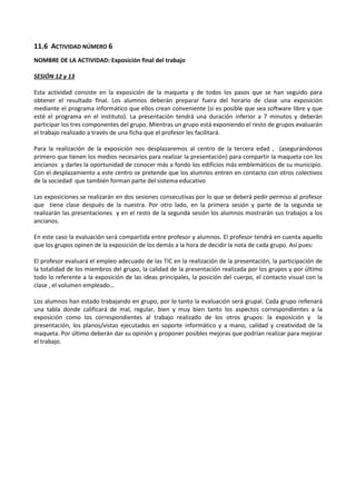 11.6 ACTIVIDAD NÚMERO 6
NOMBRE DE LA ACTIVIDAD: Exposición final del trabajo
SESIÓN 12 y 13
Esta actividad consiste en la exposición de la maqueta y de todos los pasos que se han seguido para
obtener el resultado final. Los alumnos deberán preparar fuera del horario de clase una exposición
mediante el programa informático que ellos crean conveniente (si es posible que sea software libre y que
esté el programa en el instituto). La presentación tendrá una duración inferior a 7 minutos y deberán
participar los tres componentes del grupo. Mientras un grupo está exponiendo el resto de grupos evaluarán
el trabajo realizado a través de una ficha que el profesor les facilitará.
Para la realización de la exposición nos desplazaremos al centro de la tercera edad , (asegurándonos
primero que tienen los medios necesarios para realizar la presentación) para compartir la maqueta con los
ancianos y darles la oportunidad de conocer más a fondo los edificios más emblemáticos de su municipio.
Con el desplazamiento a este centro se pretende que los alumnos entren en contacto con otros colectivos
de la sociedad que también forman parte del sistema educativo
Las exposiciones se realizarán en dos sesiones consecutivas por lo que se deberá pedir permiso al profesor
que tiene clase después de la nuestra. Por otro lado, en la primera sesión y parte de la segunda se
realizarán las presentaciones y en el resto de la segunda sesión los alumnos mostrarán sus trabajos a los
ancianos.
En este caso la evaluación será compartida entre profesor y alumnos. El profesor tendrá en cuenta aquello
que los grupos opinen de la exposición de los demás a la hora de decidir la nota de cada grupo. Así pues:
El profesor evaluará el empleo adecuado de las TIC en la realización de la presentación, la participación de
la totalidad de los miembros del grupo, la calidad de la presentación realizada por los grupos y por último
todo lo referente a la exposición de las ideas principales, la posición del cuerpo, el contacto visual con la
clase , el volumen empleado…
Los alumnos han estado trabajando en grupo, por lo tanto la evaluación será grupal. Cada grupo rellenará
una tabla donde calificará de mal, regular, bien y muy bien tanto los aspectos correspondientes a la
exposición como los correspondientes al trabajo realizado de los otros grupos: la exposición y la
presentación, los planos/vistas ejecutados en soporte informático y a mano, calidad y creatividad de la
maqueta. Por último deberán dar su opinión y proponer posibles mejoras que podrían realizar para mejorar
el trabajo.

 