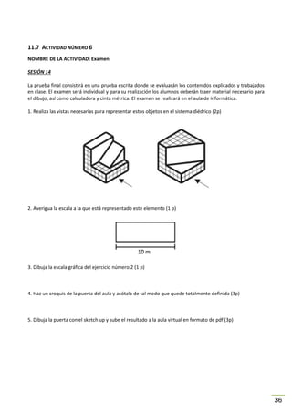 11.7 ACTIVIDAD NÚMERO 6
NOMBRE DE LA ACTIVIDAD: Examen
SESIÓN 14
La prueba final consistirá en una prueba escrita donde se evaluarán los contenidos explicados y trabajados
en clase. El examen será individual y para su realización los alumnos deberán traer material necesario para
el dibujo, así como calculadora y cinta métrica. El examen se realizará en el aula de informática.
1. Realiza las vistas necesarias para representar estos objetos en el sistema diédrico (2p)

2. Averigua la escala a la que está representado este elemento (1 p)

3. Dibuja la escala gráfica del ejercicio número 2 (1 p)

4. Haz un croquis de la puerta del aula y acótala de tal modo que quede totalmente definida (3p)

5. Dibuja la puerta con el sketch up y sube el resultado a la aula virtual en formato de pdf (3p)

36

 