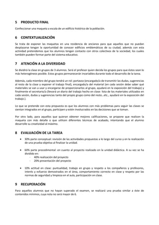 5

PRODUCTO FINAL

Confeccionar una maqueta a escala de un edificio histórico de la población.

6

CONTEXTUALIZACIÓN

Se trata de exponer las maquetas en una residencia de ancianos para que aquellos que no puedan
desplazarse tengan la oportunidad de conocer edificios emblemáticos de su ciudad, además con esta
actividad pretendemos que los alumnos tengan contacto con otros colectivos de la sociedad, los cuales
también pueden formar parte del sistema educativo.

7

ATENCIÓN A LA DIVERSIDAD

Se dividirá la clase en grupos de 3 alumnos. Será el profesor quien decida los grupos para que éstos sean lo
más heterogéneos posible. Estos grupos permanecerán invariables durante todo el desarrollo de la tarea.
Además, cada miembro del grupo tendrá un rol: portavoz (encargado/a de transmitir las dudas, sugerencias
al resto de la clase y exponer el trabajo final), encargado/a del material (en cada sesión debe saber qué
materiales se van a usar y encargarse de proporcionarlos al grupo, ayudará en la exposición del trabajo) y
finalmente el secretario/a (llevará un diario del trabajo hecho en clase: lista de los materiales utilizados en
cada sesión, dudas y sugerencias tanto del propio grupo como del resto…etc., ayudará en la exposición del
trabajo.).
Lo que se pretende con esta propuesta es que los alumnos con más problemas para seguir las clases se
sientan integrados en el grupo, participen y estén involucrados en las decisiones que se toman.
Por otro lado, para aquellos que quieran obtener mejores calificaciones, se propone que realicen la
maqueta con más detalle o que utilicen diferentes técnicas de acabado, intentando que el alumno
desarrolle su creatividad al máximo.

8

EVALUACIÓN DE LA TAREA
•
•

60% parte procedimental: en cuanto al proyecto realizado en la unidad didáctica. A su vez se ha
dividido en:
· 40% realización del proyecto
· 20% presentación del proyecto

•

9

30% parte conceptual: revisión de las actividades propuestas a lo largo del curso y en la realización
de una prueba objetiva al finalizar la unidad.

10% actitud en clase: puntualidad, trabajo en grupo y respeto a los compañeros y profesores,
interés y esfuerzo demostrados en el área, comportamiento correcto en clase y respeto por las
normas de seguridad y limpieza en el aula, participación en clase.

RECUPERACIÓN

Para aquellos alumnos que no hayan superado el examen, se realizará una prueba similar a éste de
contenidos mínimos, cuya nota no será mayor de 6.

 