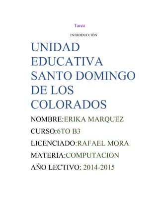 Tarea
INTRODUCCIÓN

UNIDAD
EDUCATIVA
SANTO DOMINGO
DE LOS
COLORADOS
NOMBRE:ERIKA MARQUEZ
CURSO:6TO B3
LICENCIADO:RAFAEL MORA
MATERIA:COMPUTACION
AÑO LECTIVO: 2014-2015

 
