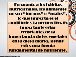 En cuanto a los hábitos
nutricionales, los alimentos
no son “buenos” o “malos”,
lo que importa es el
equilibrio y la proporción. Es
importante estar
conscientes de la
importancia de los vegetales
en la dieta diaria, siendo
estos una fuente
fundamental de nutrientes.
 