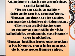 *Mantener relaciones armónicas
con la familia.
*Tener un trato amable y
tolerante con los compañeros.
*Buscar amigos con los cuales
compartes objetivos de bienestar.
*Observar actividades que
promuevan un estilo de vida
saludable, evaluando sus riesgos y
oportunidades.
*Buscar instituciones que ayudan
a los jóvenes, para informarnos
de lo que necesitamos saber.
 