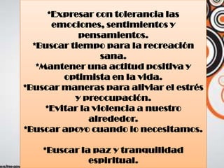 *Expresar con tolerancia las
emociones, sentimientos y
pensamientos.
*Buscar tiempo para la recreación
sana.
*Mantener una actitud positiva y
optimista en la vida.
*Buscar maneras para aliviar el estrés
y preocupación.
*Evitar la violencia a nuestro
alrededor.
*Buscar apoyo cuando lo necesitamos.
*Buscar la paz y tranquilidad
espiritual.
 