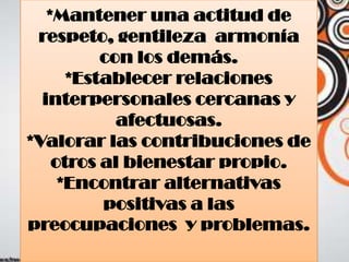 *Mantener una actitud de
respeto, gentileza armonía
con los demás.
*Establecer relaciones
interpersonales cercanas y
afectuosas.
*Valorar las contribuciones de
otros al bienestar propio.
*Encontrar alternativas
positivas a las
preocupaciones y problemas.
 