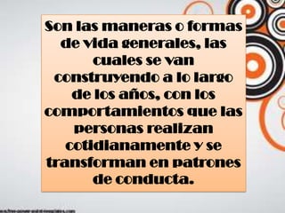 Son las maneras o formas
de vida generales, las
cuales se van
construyendo a lo largo
de los años, con los
comportamientos que las
personas realizan
cotidianamente y se
transforman en patrones
de conducta.
 