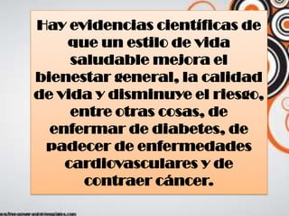 Hay evidencias científicas de
que un estilo de vida
saludable mejora el
bienestar general, la calidad
de vida y disminuye el riesgo,
entre otras cosas, de
enfermar de diabetes, de
padecer de enfermedades
cardiovasculares y de
contraer cáncer.
 