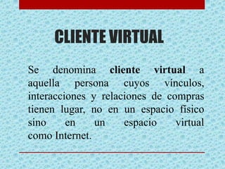 CLIENTE VIRTUAL
Se denomina cliente virtual a
aquella persona cuyos vínculos,
interacciones y relaciones de compras
tienen lugar, no en un espacio físico
sino en un espacio virtual
como Internet.
 