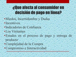¿Que afecta al consumidor en
decisión de pago en línea?
•Miedos, Incertidumbre y Dudas
•Incentivos
•Indicadores de Confianza
•Los Visitantes
•Estados en el proceso de pago y entrega de
producto
•Complejidad de la Compra
•Compromiso e Interactividad
 