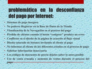 problemática en la desconfianza
del pago por Internet:
• Sistemas de pago inseguro
• No poderse Registrar en la Base de Datos de la Tienda
• Visualización de la Navegación en el proceso del pago
• Pérdida de clientes cuando el botón “comprar” produce un error
• Conflictos en el diseño de la página de acuerdo al flujo visual
• Diseño saturado de botones invitando al cliente al pago
• No informar al cliente de los diferentes estados en el proceso de pago
• Solicitar información innecesaria
• Los códigos de descuento de precio déjelos saber lo antes posible
• Uso de venta cruzada y aumento de ventas durante el proceso del
pago
 