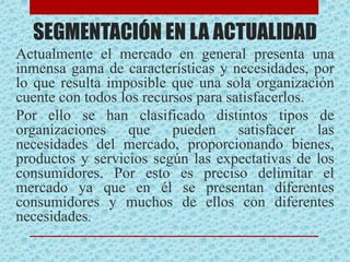SEGMENTACIÓN EN LA ACTUALIDAD
Actualmente el mercado en general presenta una
inmensa gama de características y necesidades, por
lo que resulta imposible que una sola organización
cuente con todos los recursos para satisfacerlos.
Por ello se han clasificado distintos tipos de
organizaciones que pueden satisfacer las
necesidades del mercado, proporcionando bienes,
productos y servicios según las expectativas de los
consumidores. Por esto es preciso delimitar el
mercado ya que en él se presentan diferentes
consumidores y muchos de ellos con diferentes
necesidades.
 