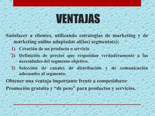 VENTAJAS
Satisfacer a clientes, utilizando estrategias de marketing y de
marketing online adaptadas al(los) segmento(s):
1) Creación de un producto o servicio
2) Definición de precios que respondan verdaderamente a las
necesidades del segmento objetivo.
3) Selección de canales de distribución y de comunicación
adecuados al segmento.
Obtener una ventaja importante frente a competidores·
Promoción gratuita y “de peso” para productos y servicios.
 