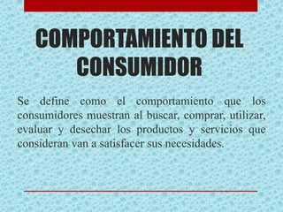 COMPORTAMIENTO DEL
CONSUMIDOR
Se define como el comportamiento que los
consumidores muestran al buscar, comprar, utilizar,
evaluar y desechar los productos y servicios que
consideran van a satisfacer sus necesidades.
 