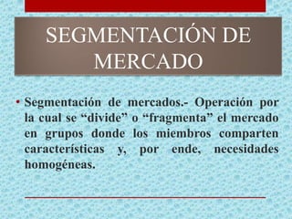SEGMENTACIÓN DE
MERCADO
• Segmentación de mercados.- Operación por
la cual se “divide” o “fragmenta” el mercado
en grupos donde los miembros comparten
características y, por ende, necesidades
homogéneas.
 