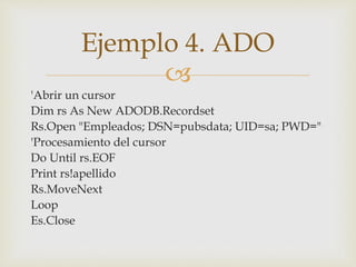
'Abrir un cursor
Dim rs As New ADODB.Recordset
Rs.Open "Empleados; DSN=pubsdata; UID=sa; PWD="
'Procesamiento del cursor
Do Until rs.EOF
Print rs!apellido
Rs.MoveNext
Loop
Es.Close
Ejemplo 4. ADO
 