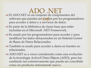 
 El ADO.NET es un conjunto de componentes del
software que pueden ser usados por los programadores
para acceder a datos y a servicios de datos.
 Es parte de la biblioteca de clases base que están
incluidas en el Microsoft .NET Framework.
 Es usado por los programadores para acceder y para
modificar los datos almacenados en un Sistema Gestor
de Bases de Datos Relacionales.
 También es usado para acceder a datos en fuentes no
relacionales.
 ADO.NET es a veces considerado como una evolución
de la tecnología ActiveX Data Objects (ADO), pero fue
cambiado tan extensivamente que puede ser concebido
como un producto enteramente nuevo.
ADO .NET
 