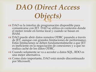 
 DAO es la interfaz de programación disponible para
comunicarse con JET. DAO se utiliza en contextos donde
el motor reside en forma local y cuando se basan en
ISAM.
 DAO puede abrir datos remotos ODBC pasando a través
de JET, aunque con grandes limitaciones de performance.
Estas limitaciones se deben fundamentalmente a que JET
es ineficiente en la negociación de conexiones y a que no
realiza caché de los datos ODBC.
 Cuando solamente se va a acceder a datos SQL, RDO es
una mejor alternativa.
 Como dato importante, DAO está siendo discontinuado
por Microsoft.
DAO (Direct Access
Objects)
 