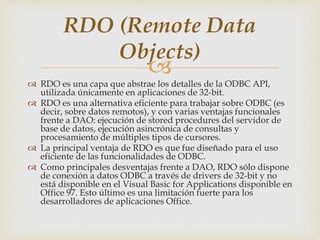 
 RDO es una capa que abstrae los detalles de la ODBC API,
utilizada únicamente en aplicaciones de 32-bit.
 RDO es una alternativa eficiente para trabajar sobre ODBC (es
decir, sobre datos remotos), y con varias ventajas funcionales
frente a DAO: ejecución de stored procedures del servidor de
base de datos, ejecución asincrónica de consultas y
procesamiento de múltiples tipos de cursores.
 La principal ventaja de RDO es que fue diseñado para el uso
eficiente de las funcionalidades de ODBC.
 Como principales desventajas frente a DAO, RDO sólo dispone
de conexión a datos ODBC a través de drivers de 32-bit y no
está disponible en el Visual Basic for Applications disponible en
Office 97. Esto último es una limitación fuerte para los
desarrolladores de aplicaciones Office.
RDO (Remote Data
Objects)
 