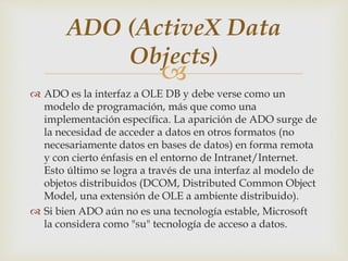 
 ADO es la interfaz a OLE DB y debe verse como un
modelo de programación, más que como una
implementación específica. La aparición de ADO surge de
la necesidad de acceder a datos en otros formatos (no
necesariamente datos en bases de datos) en forma remota
y con cierto énfasis en el entorno de Intranet/Internet.
Esto último se logra a través de una interfaz al modelo de
objetos distribuidos (DCOM, Distributed Common Object
Model, una extensión de OLE a ambiente distribuido).
 Si bien ADO aún no es una tecnología estable, Microsoft
la considera como "su" tecnología de acceso a datos.
ADO (ActiveX Data
Objects)
 