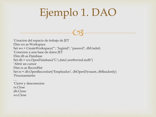 'Creacion del espacio de trabajo de JET
Dim ws as Workspace
Set ws = CreateWorkspace("", "loginid", "passwd", dbUseJet)
'Conexion a una base de datos JET
Dim db as Database
Set db = ws.OpenDatabase("C:datanorthwind.mdb")
'Abrir un cursor
Dim rs as RecordSet
Set rs = db.OpenRecordset("Empleados", dbOpenDynaset, dbReadonly)
'Procesamiento
…
'Cierre y desconexion
rs.Close
db.Close
ws.Close
Ejemplo 1. DAO
 