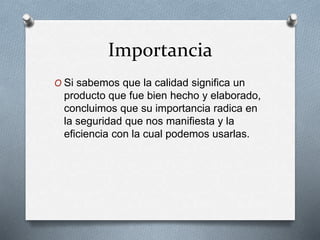 Importancia
O Si sabemos que la calidad significa un
producto que fue bien hecho y elaborado,
concluimos que su importancia radica en
la seguridad que nos manifiesta y la
eficiencia con la cual podemos usarlas.
 