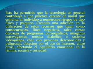 Esto ha permitido que la tecnología en general
contribuya a una práctica carente de moral que
enfrenta al individuo a numerosos riesgos de tipo
físico y psíquico. Creando una adicción en la
utilización de estos recursos que traen como
consecuencias, fines negativos, tales como:
descarga de programas pornográficos, imágenes
extravagantes, música diabólica o satánica
videojuegos, chat con personas desconocidas y
peligrosas, obsesión por el uso de Internet, entre
otros; afectando el equilibrio emocional en la
familia, escuela y sociedad.
 