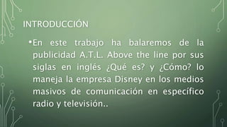 INTRODUCCIÓN
•En este trabajo ha balaremos de la
publicidad A.T.L. Above the line por sus
siglas en inglés ¿Qué es? y ¿Cómo? lo
maneja la empresa Disney en los medios
masivos de comunicación en específico
radio y televisión..
 