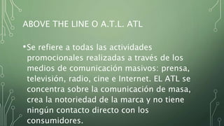 ABOVE THE LINE O A.T.L. ATL
•Se refiere a todas las actividades
promocionales realizadas a través de los
medios de comunicación masivos: prensa,
televisión, radio, cine e Internet. EL ATL se
concentra sobre la comunicación de masa,
crea la notoriedad de la marca y no tiene
ningún contacto directo con los
consumidores.
 