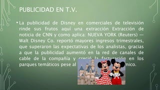 PUBLICIDAD EN T.V.
• La publicidad de Disney en comerciales de televisión
rinde sus frutos aquí una extracción Extracción de
noticia de CNN y como aplica: NUEVA YORK (Reuters) —
Walt Disney Co. reportó mayores ingresos trimestrales,
que superaron las expectativas de los analistas, gracias
a que la publicidad aumentó en la red de canales de
cable de la compañía y creció la facturación en los
parques temáticos pese al duro escenario económico.
 