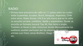 RADIO
• Disney tiene presencia de radio en 11 países entre los cuales
están Guatemala, Ecuador, Brasil, Paraguay, Argentina, Chile
entre otros. Radio Disney 104.9 es una marca que en la radio
se escucha cercana, cotidiana, rápida y espontánea. Donde se
escucha un formato musical Top 40, Pop latino y anglo.
También se llevan a cabo concursos donde Mensualmente los
auditores pueden participar por las playeras de variados
artistas Luis Fonsi, Jonas Brothers, Diego Torres, Laura Pausini,
etc.
 
