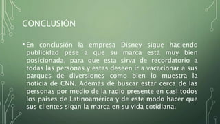 CONCLUSIÓN
• En conclusión la empresa Disney sigue haciendo
publicidad pese a que su marca está muy bien
posicionada, para que esta sirva de recordatorio a
todas las personas y estas deseen ir a vacacionar a sus
parques de diversiones como bien lo muestra la
noticia de CNN. Además de buscar estar cerca de las
personas por medio de la radio presente en casi todos
los países de Latinoamérica y de este modo hacer que
sus clientes sigan la marca en su vida cotidiana.
 