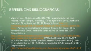 REFERENCIAS BIBLIOGRÁFICAS:
• Waterschoot, Christiane. ATL, BTL, TTL : quand médias et hors-
médias jouent la ligne. [en línea]. 14 de agosto del 2012. [fecha de
consulta: 02 de junio del 2014]. Disponible en: http://c-
marketing.eu/atl-btl-ttl-quand-medias-et-hors-medias-jouent-la-
ligne/ Parques y publicidad impulsan a Disney. [en línea]. 10 de
noviembre del 2011. [fecha de consulta: 02 de junio del 2014].
Disponible en:
http://www.cnnexpansion.com/negocios/2011/11/10/walt-disney-
hace-magia-con-sus-ganancias PPTRadio Disney 104.9. TARIFA
VIGENTE DE PAUTA LIBRE. [en línea Presentación Power Point] Lunes
31 de diciembre del 2012. [fecha de consulta: 02 de junio del 2014].
Disponible en:
http://www.tarifaspublicitarias.com/funciones/descargar.php?f=219
 