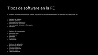 Tipos de software en la PC
• Podemos encontrar distintos tipos de software, hay desde una clasificación básica hasta una avanzada los cuales pueden ser:
• Software de sistema:
• Sistemas operativos
• Controladores de dispositivos
• Herramientas de diagnóstico
• Herramientas de Corrección y Optimización
• Servidores
• Software de programación:
• Editores de texto
• Compiladores
• Intérpretes
• Enlazadores
• Depuradores
• Software de aplicación:
• Aplicaciones ofimáticas
• Software educativo
• Software empresarial
• Bases de datos
• Telecomunicaciones
•