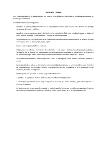 AGENCIA DE TURISMO
Una cadena de agencias de viajes requiere una base de datos sobre información de los hospedajes y vuelos de los
turistas que la contratan.
Se debe tener en cuenta lo siguiente:
La cadena de agencias está conformada por un conjunto de sucursales. Cada sucursal viene definida por el código
de sucursal, dirección y teléfonos
La cadena tiene contratados una serie de hoteles de forma exclusiva. Cada hotel estará definido por el código del
hotel, nombre, dirección, ciudad, teléfono y número de plazas disponibles
Los hoteles contarán con habitaciones de las cuales se almacenará un identificador secuencial de acuerdo al código
del hotel, así como su tipo (simple, doble, triple)
Existen vuelos regulares de forma exclusiva.
Cada vuelo viene definido por el número de vuelo, fecha y hora, origen y destino, plazas totales y plazas de clase
turista e las que se dispone. Los vuelos pueden ser nacionales o internacionales, de los nacionales se almacenará
los impuestos a pagar. De los vuelos internacionales se almacenará el número de escalas a realizar.
La información que se desea almacenar por cada turista es el código de turista, nombre y apellidos, dirección e
emails.
Los empleados de la cadena se identifican mediante su código de empleado. La administración maneja el nombre
de los subordinados del empleado. También mantiene el nombre del empleado y la fecha de vinculación del
empleado, así como su antigüedad.
Por otra parte, hay que tener en cuenta la siguiente información:
A la cadena de agencias le interesa conocer que sucursal ha contratado el turista.
A la hora de viajar el turista puede elegir cualquiera de los vuelos que ofrece la cadena, y en qué clase (turista o
primera) desea viajar.
De igual manera, el turista se puede hospedar en cualquiera de los hoteles que ofrece la cadena y elegir el régimen
de hospedaje (media pensión o pensión completa). Siendo significativa la fecha de llegada y de partida.
 