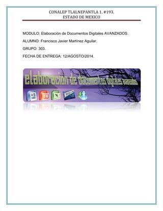 CONALEP TLALNEPANTLA 1. #193.
ESTADO DE MEXICO
MODULO: Elaboración de Documentos Digitales AVANZADOS.
ALUMNO: Francisco Javier Martínez Aguilar.
GRUPO: 303.
FECHA DE ENTREGA: 12/AGOSTO/2014.
 