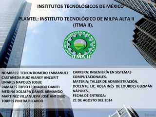 INSTITUTOS TECNOLÓGICOS DE MÉXICO 
PLANTEL: INSTITUTO TECNOLÓGICO DE MILPA ALTA II 
(ITMA II). 
NOMBRES: TEJEDA ROMERO EMMANUEL 
CASTAÑEDA RUIZ VIANEY ANZURIT 
LINARES NAPOLES JOSUE 
RAMALES TREJO LEONARDO DANIEL 
MEDINA XOLALPA DANIEL ARMANDO 
MARTINÉZ VILLANUEVA JOSÉ ANTONIO 
TORRES PINEDA RICARDO 
CARRERA: INGENIERÍA EN SISTEMAS 
COMPUTACIONALES. 
MATERIA: TALLER DE ADMINISTRACIÓN. 
DOCENTE: LIC. ROSA INÉS DE LOURDES GUZMÁN 
NÁPOLES. 
FECHA DE ENTREGA: 
21 DE AGOSTO DEL 2014 
 