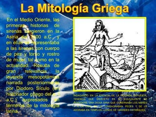 INDAGANDO EN LA ESENCIA DE LA LEYENDA EXPUESTA, 
TENEMOS QUE DERCETO ES EL EQUIVALENTE DE 
ATARGATIS, UNA DIOSA SIRIA QUE GOBERNABA LOS MARES 
Y A LA CUAL SE LE CONSAGRABAN PECES Y SE LE 
ADORABA EN TEMPLOS LLENOS DE GRANDES ESTANQUES. 
En el Medio Oriente, las 
primeras historias de 
sirenas surgieron en la 
Asiria del 1000 a.C., y 
en ellas se representaba 
a las sirenas con cuerpo 
de pez y torso y rostro 
de mujer, tal como en la 
actualidad. Resulta de 
gran relevancia la 
leyenda mesopotámica 
narrada posteriormente 
por Diodoro Sículo (un 
historiador griego del s. I 
a.C.) expresados en 
términos de la mitología 
latina. 
 