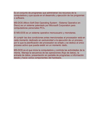 Es el conjunto de programas que administran los recursos de la 
computadora y que ayuda en el desarrollo y ejecución de los programas 
o software. 
MS-DOS (Micro Soft Disk Operating System - Sistema Operativo en 
Disco) es un sistema patentado por Microsoft Corporation para 
computadoras personales PC's. 
El MS-DOS es un sistema operativo monousuario y monotarea. 
Al cumplir las dos condiciones antes mencionadas el procesador está en 
cada momento dedicado en exclusividad a la ejecución de un proceso, 
por lo que la planificación del procesador es simple y se dedica al único 
proceso activo que pueda existir en un momento dado. 
MS-DOS es el que inicia la computadora y controla las actividades de la 
misma. Maneja la secuencia de las operaciones (flujo de datos), la 
entrada de datos, presentación en pantalla de programas e información 
desde y hacia varios componentes del hardware. 
