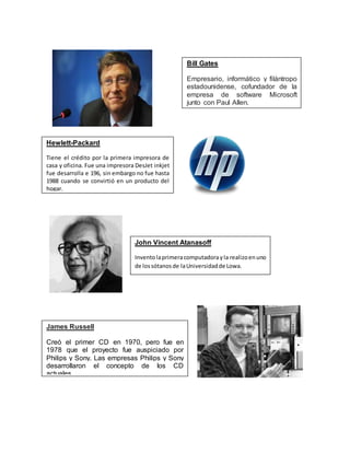 Bill Gates 
Empresario, informático y filántropo 
estadounidense, cofundador de la 
empresa de software Microsoft 
junto con Paul Allen. 
Hewlett-Packard 
Tiene el crédito por la primera impresora de 
casa y oficina. Fue una impresora DesJet inkjet 
fue desarrolla e 196, sin embargo no fue hasta 
1988 cuando se convirtió en un producto del 
hogar. 
John Vincent Atanasoff 
Invento la primera computadora y la realizo en uno 
de los sótanos de la Universidad de Lowa. 
James Russell 
Creó el primer CD en 1970, pero fue en 
1978 que el proyecto fue auspiciado por 
Philips y Sony. Las empresas Philips y Sony 
desarrollaron el concepto de los CD 
actuales. 
 