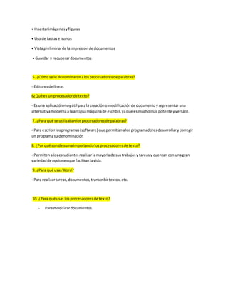 Insertar imágenes y figuras 
 Uso de tablas e iconos 
 Vista preliminar de la impresión de documentos 
 Guardar y recuperar documentos 
5. ¿Cómo se le denominaron a los procesadores de palabras? 
- Editores de líneas 
6¿Qué es un procesador de texto? 
- Es una aplicación muy útil para la creación o modificación de documento y representar una 
alternativa moderna a la antigua máquina de escribir, ya que es mucho más potente y versátil. 
7. ¿Para qué se utilizaban los procesadores de palabras? 
- Para escribir los programas (software) que permitían a los programadores desarrollar y corregir 
un programa su denominación 
8. ¿Por qué son de suma importancia los procesadores de texto? 
- Permiten a los estudiantes realizar la mayoría de sus trabajos y tareas y cuentan con una gran 
variedad de opciones que facilitan la vida. 
9. ¿Para qué usas Word? 
- Para realizar tareas, documentos, transcribir textos, etc. 
10. ¿Para qué usas los procesadores de texto? 
- Para modificar documentos. 

