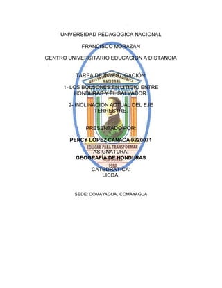 UNIVERSIDAD PEDAGOGICA NACIONAL 
FRANCISCO MORAZAN 
CENTRO UNIVERSITARIO EDUCACION A DISTANCIA 
TAREA DE INVESTIGACIÓN: 
1- LOS BOLSONES EN LITIGIO ENTRE 
HONDURAS Y EL SALVADOR. 
2- INCLINACION ACTUAL DEL EJE 
TERRESTRE. 
PRESENTADO POR: 
PERCY LÓPEZ CANACA 9220071 
ASIGNATURA; 
GEOGRAFÍA DE HONDURAS 
CATEDRÁTICA: 
LICDA. 
SEDE: COMAYAGUA, COMAYAGUA 
 