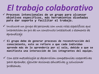 El trabajo colaborativo 
 Procesos intencionales de un grupo para alcanzar 
objetivos específicos, más herramientas diseñadas 
para dar soporte y facilitar el trabajo. 
 Involucra un grupo de personas con unos roles específicos que 
interactúan en pro de un constructo intelectual o elemento de 
aprendizaje 
 El grupo debe de generar procesos de reconstrucción del 
conocimiento, esto se refiere a que cada individuo 
aprende más de lo aprendería por sí solo, debido a que se 
manifiesta una interacción de los integrantes del equipo. 
 Con esta metodología se desarrollan competencias cooperativas 
para aprender, ejecutar acciones educativas y solucionar 
problemas. 
 
