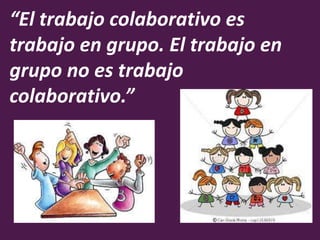 “El trabajo colaborativo es 
trabajo en grupo. El trabajo en 
grupo no es trabajo 
colaborativo.” 
 