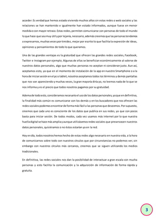 3
acceder.Es verdadque hemos estado viviendo muchos años sin estas redes o web sociales y las
relaciones se han mantenido e igualmente han estado informados, aunque fuese en menor
medidaocon mayor retraso.Estas redes,permiten comunicarse con personas de todo el mundo
loque hace que seamuy útil ypor lejanía,necesario,ademáscreemosque laspersonastendemos
a expresarnos,muchasvecesportimidez, mejor por escrito lo que facilita la expresión de ideas,
opiniones y pensamientos de todo lo que queramos.
Una de las grandes ventajas es la gratuidad que ofrecen las grandes redes sociales, Facebook,
Twitter e Instagram por ejemplo. Algunas de ellas se benefician económicamente al valerse de
nuestros datos personales, algo que muchas personas no aceptan ni consideran justo. Aun así,
aceptamos esto, ya que en el momento de instalación de la app en nuestro Smartphone o a la
hora de iniciarsesiónenel pco tablet,nosotrosaceptamostodos los términos y demás pantallas
que nos van apareciendo y muchas veces, la gran mayoría diría yo, no leemos nada de lo que se
nos informa y es el precio que todos nosotros pagamos por su gratuidad.
Ademade todoesto,consideramosnecesarioel usode losdatospersonales,yaque endefinitiva,
la finalidad más común es comunicarse con los demás y en los buscadores que nos ofrecen las
redessocialespodemosencontrarde formamásfácil a las personasque deseemos.Porsupuesto,
creemos que cada uno es consciente de los datos que publica en sus redes, ya que con pocos
basta para iniciar sesión. De todos modos, cada vez usamos más internet por lo que nuestra
huelladigital se hace másampliayaunque utilizásemosredes sociales que preservasen nuestros
datos personales, quisiéramos o no éstos estarían ya en la red.
Hoy endía, todosnosotroshemoshecho de estas redes algo necesario en nuestra vida, a la hora
de comunicarnos sobre todo con nuestros círculos que por circunstancias no podemos ver, sin
embargo con nuestros círculos más cercanos, creemos que se siguen utilizando los medios
tradicionales.
En definitiva, las redes sociales nos dan la posibilidad de interactuar a gran escala con mucha
personas y esto facilita la comunicación y la adquisición de información de forma rápida y
gratuita.
 