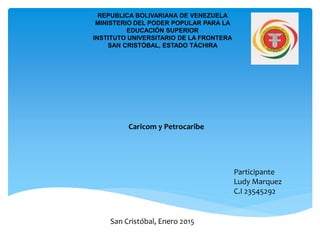 REPUBLICA BOLIVARIANA DE VENEZUELA
MINISTERIO DEL PODER POPULAR PARA LA
EDUCACIÓN SUPERIOR
INSTITUTO UNIVERSITARIO DE LA FRONTERA
SAN CRISTÓBAL, ESTADO TÁCHIRA
Participante
Ludy Marquez
C.I 23545292
San Cristóbal, Enero 2015
Caricom y Petrocaribe
 