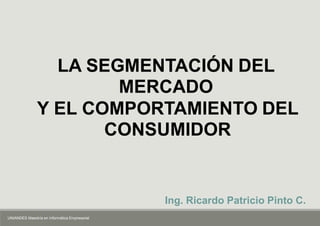 Ing. Ricardo Patricio Pinto C.
LA SEGMENTACIÓN DEL
MERCADO
Y EL COMPORTAMIENTO DEL
CONSUMIDOR
UNIANDES Maestría en Informática Empresarial
 