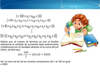 Nótese que, el número de términos es cien al dividirla entre dos
obtenemos la cantidad de sumandos dada anteriormente. Luego, lo
multiplicamos por el resultado obtenido de la suma del primero con el
último, se tiene que,
Así, la suma de los de los números consecutivos del 1 al 100 es igual
a 5050.
 