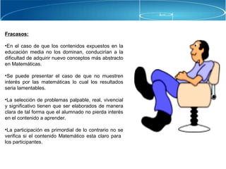 Fracasos:
•En el caso de que los contenidos expuestos en la
educación media no los dominan, conducirían a la
dificultad de adquirir nuevo conceptos más abstracto
en Matemáticas.
•Se puede presentar el caso de que no muestren
interés por las matemáticas lo cual los resultados
seria lamentables.
•La selección de problemas palpable, real, vivencial
y significativo tienen que ser elaborados de manera
clara de tal forma que el alumnado no pierda interés
en el contenido a aprender.
•La participación es primordial de lo contrario no se
verifica si el contenido Matemático esta claro para
los participantes.
 