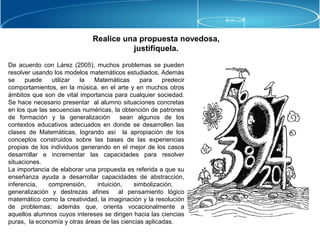 Realice una propuesta novedosa,
justifíquela.
De acuerdo con Lárez (2005), muchos problemas se pueden
resolver usando los modelos matemáticos estudiados, Además
se puede utilizar la Matemáticas para predecir
comportamientos, en la música, en el arte y en muchos otros
ámbitos que son de vital importancia para cualquier sociedad.
Se hace necesario presentar al alumno situaciones concretas
en los que las secuencias numéricas, la obtención de patrones
de formación y la generalización sean algunos de los
contextos educativos adecuados en donde se desarrollen las
clases de Matemáticas, logrando así la apropiación de los
conceptos construidos sobre las bases de las experiencias
propias de los individuos generando en el mejor de los casos
desarrollar e incrementar las capacidades para resolver
situaciones.
La importancia de elaborar una propuesta es referida a que su
enseñanza ayuda a desarrollar capacidades de abstracción,
inferencia, comprensión, intuición, simbolización,
generalización y destrezas afines al pensamiento lógico
matemático como la creatividad, la imaginación y la resolución
de problemas; además que, orienta vocacionalmente a
aquellos alumnos cuyos intereses se dirigen hacia las ciencias
puras, la economía y otras áreas de las ciencias aplicadas.
 