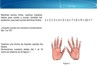 Mientras somos niños, usamos nuestros
dedos para contar y sumar, también los
podemos usar para sumar términos finitos.
¿Cuánto suman los números consecutivos
del 1 al 10?
Veamos una forma de hacerlo usando los
dedos.
Numeramos nuestros dedos del 1 al 10
como se observa en la figura 1.
Figura 1
 